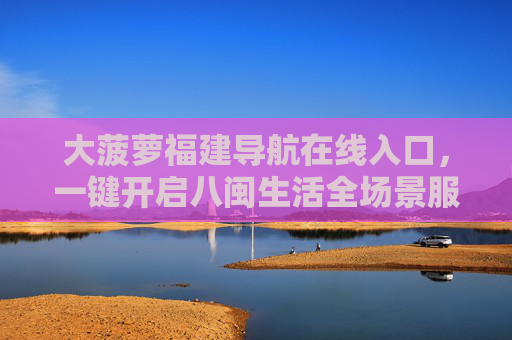 大菠萝福建导航在线入口，一键开启八闽生活全场景服务，大菠萝福建导航入口，一键开启八闽生活全场景服务