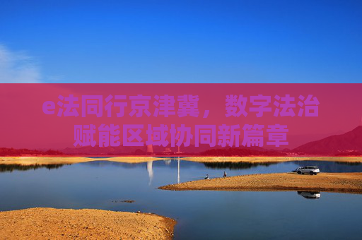 e法同行京津冀,数字法治赋能区域协同新篇章 e法同行京津冀,数字法治赋能区域协同新篇章