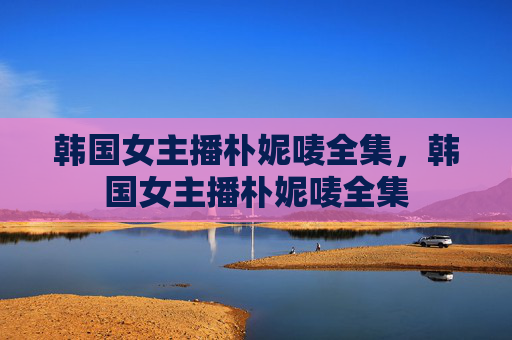 韩国女主播朴妮唛全集，韩国女主播朴妮唛全集