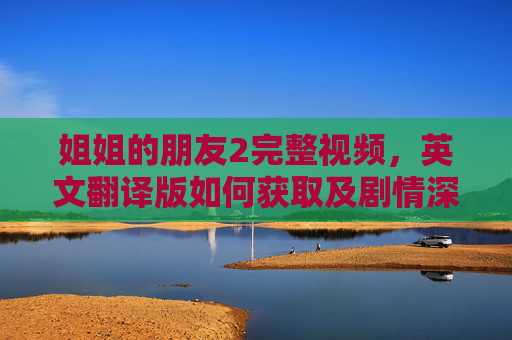 姐姐的朋友2完整视频,英文翻译版如何获取及剧情深度解析,姐姐的朋友2完整视频英文翻译版获取方法及剧情深度解析 姐姐的朋友2完整视频,英文翻译版如何获取及剧情深度解析,姐姐的朋友2完整视频英文翻译版获取方法及剧情深度解析