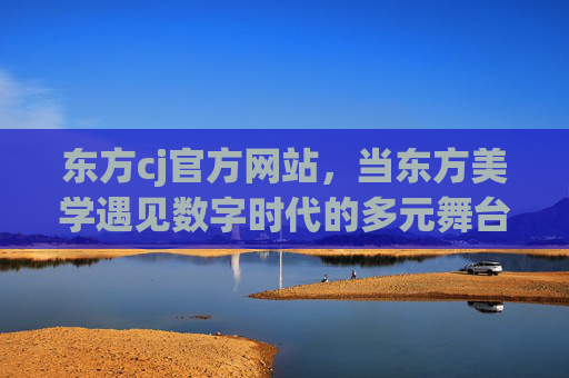东方cj官方网站,当东方美学遇见数字时代的多元舞台,东方cj,东方美学遇见数字多元舞台 东方cj官方网站,当东方美学遇见数字时代的多元舞台,东方cj,东方美学遇见数字多元舞台