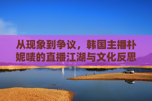 从现象到争议,韩国主播朴妮唛的直播江湖与文化反思,朴妮唛直播江湖,现象、争议与文化反思 从现象到争议,韩国主播朴妮唛的直播江湖与文化反思,朴妮唛直播江湖,现象、争议与文化反思
