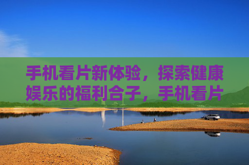 手机看片新体验，探索健康娱乐的福利合子，手机看片新体验，健康娱乐福利合子
