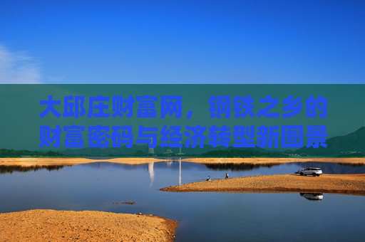 大邱庄财富网，钢铁之乡的财富密码与经济转型新图景，钢铁之乡大邱庄，财富密码与经济转型新图景
