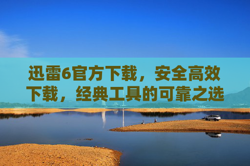 迅雷6官方下载，安全高效下载，经典工具的可靠之选，迅雷6官方下载，安全高效的经典可靠之选