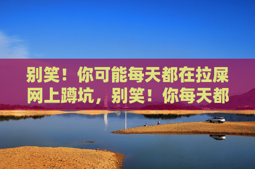 别笑!你可能每天都在拉屎网上蹲坑,别笑!你每天都在拉屎网上蹲坑 别笑!你可能每天都在拉屎网上蹲坑,别笑!你每天都在拉屎网上蹲坑