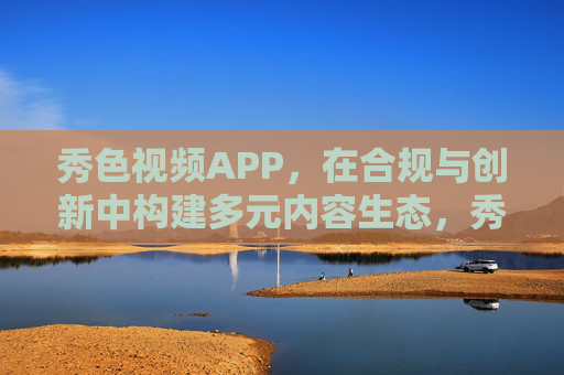 秀色视频APP,在合规与创新中构建多元内容生态,秀色视频APP,合规与创新构建多元内容生态 秀色视频APP,在合规与创新中构建多元内容生态,秀色视频APP,合规与创新构建多元内容生态