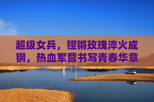 超级女兵，铿锵玫瑰淬火成钢，热血军营书写青春华章，铿锵玫瑰淬火成钢，热血军营书写青春华章
