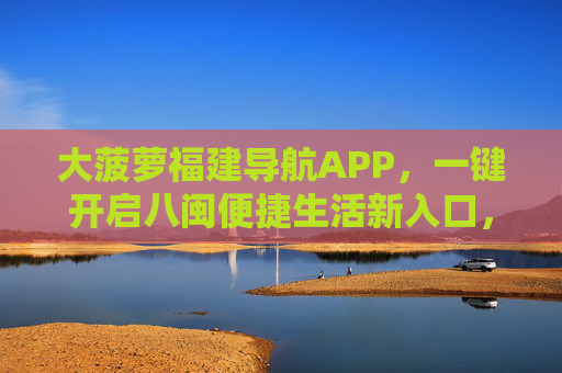 大菠萝福建导航APP，一键开启八闽便捷生活新入口，大菠萝福建导航APP，一键开启八闽便捷生活新入口