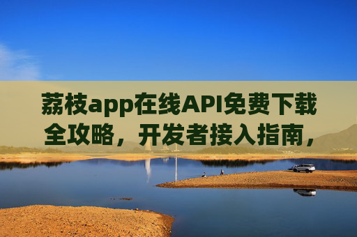 荔枝app在线API免费下载全攻略,开发者接入指南,荔枝app在线API免费下载与开发者接入全攻略 荔枝app在线API免费下载全攻略,开发者接入指南,荔枝app在线API免费下载与开发者接入全攻略