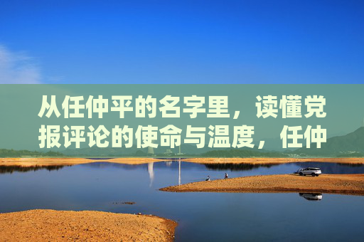 从任仲平的名字里,读懂党报评论的使命与温度,任仲平名字解码,党报评论的使命与温度 从任仲平的名字里,读懂党报评论的使命与温度,任仲平名字解码,党报评论的使命与温度