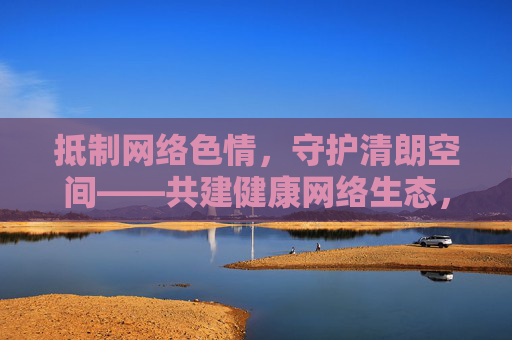 抵制网络色情，守护清朗空间——共建健康网络生态，抵制网络色情 共建清朗网络生态