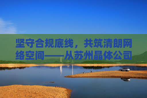 坚守合规底线，共筑清朗网络空间——从苏州晶体公司的行业担当谈起，苏州晶体公司坚守合规底线，以行业担当共筑清朗网络空间