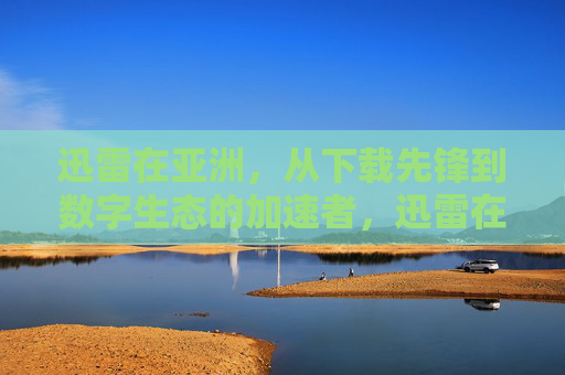 迅雷在亚洲,从下载先锋到数字生态的加速者,迅雷在亚洲,从下载先锋到数字生态加速者 迅雷在亚洲,从下载先锋到数字生态的加速者,迅雷在亚洲,从下载先锋到数字生态加速者