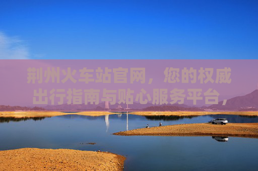 荆州火车站官网,您的权威出行指南与贴心服务平台,荆州火车站官网,权威出行与贴心服务平台 荆州火车站官网,您的权威出行指南与贴心服务平台,荆州火车站官网,权威出行与贴心服务平台