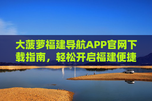 大菠萝福建导航APP官网下载指南,轻松开启福建便捷出行,大菠萝福建导航APP官网下载指南,轻松开启福建便捷出行 大菠萝福建导航APP官网下载指南,轻松开启福建便捷出行,大菠萝福建导航APP官网下载指南,轻松开启福建便捷出行