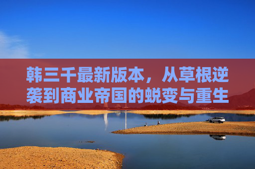 韩三千最新版本,从草根逆袭到商业帝国的蜕变与重生,韩三千,从草根逆袭到商业帝国的蜕变与重生 韩三千最新版本,从草根逆袭到商业帝国的蜕变与重生,韩三千,从草根逆袭到商业帝国的蜕变与重生