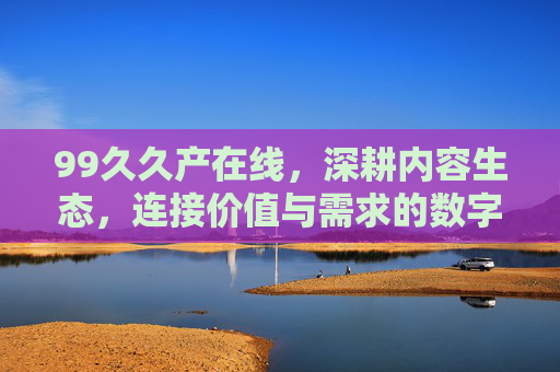 99久久产在线,深耕内容生态,连接价值与需求的数字桥梁,99久久产在线,深耕内容生态,连接价值需求的数字桥梁 99久久产在线,深耕内容生态,连接价值与需求的数字桥梁,99久久产在线,深耕内容生态,连接价值需求的数字桥梁