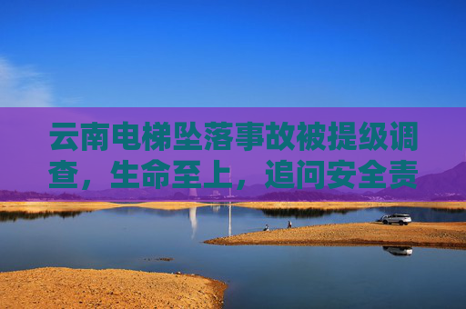 云南电梯坠落事故被提级调查,生命至上,追问安全责任,云南电梯坠落事故提级调查,生命至上,追问安全责任 云南电梯坠落事故被提级调查,生命至上,追问安全责任,云南电梯坠落事故提级调查,生命至上,追问安全责任