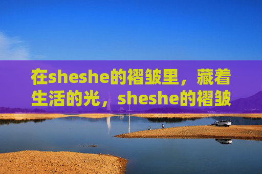 在sheshe的褶皱里,藏着生活的光,sheshe的褶皱,藏着生活的光 在sheshe的褶皱里,藏着生活的光,sheshe的褶皱,藏着生活的光