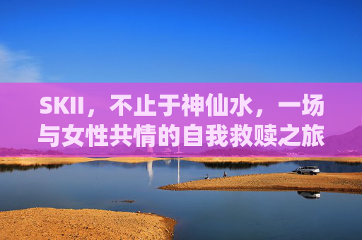 SKII，不止于神仙水，一场与女性共情的自我救赎之旅，SKII，一场与女性共情的自我救赎之旅，不止于神仙水