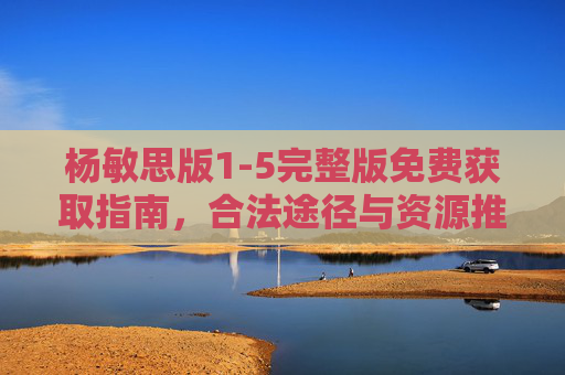 杨敏思版1-5完整版免费获取指南,合法途径与资源推荐,杨敏思版1-5完整版免费获取指南,合法途径与资源推荐 杨敏思版1-5完整版免费获取指南,合法途径与资源推荐,杨敏思版1-5完整版免费获取指南,合法途径与资源推荐