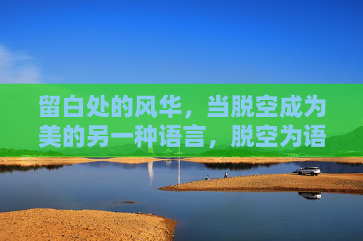 留白处的风华,当脱空成为美的另一种语言,脱空为语,留白生风华 留白处的风华,当脱空成为美的另一种语言,脱空为语,留白生风华