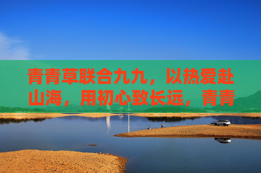 青青草联合九九,以热爱赴山海,用初心致长远,青青草联九九,热爱赴山海,初心致长远 青青草联合九九,以热爱赴山海,用初心致长远,青青草联九九,热爱赴山海,初心致长远