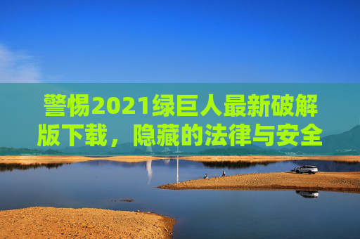 警惕2021绿巨人最新破解版下载,隐藏的法律与安全风险,警惕2021绿巨人最新破解版下载,法律与安全风险 警惕2021绿巨人最新破解版下载,隐藏的法律与安全风险,警惕2021绿巨人最新破解版下载,法律与安全风险