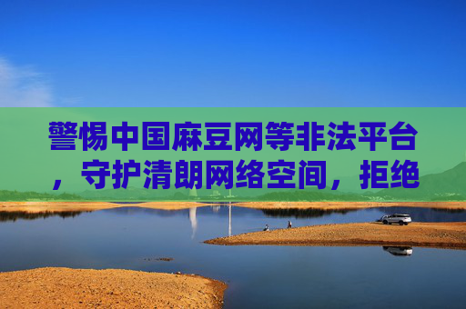 警惕中国麻豆网等非法平台,守护清朗网络空间,拒绝低俗诱惑,警惕非法低俗平台 守护清朗网络空间 警惕中国麻豆网等非法平台,守护清朗网络空间,拒绝低俗诱惑,警惕非法低俗平台 守护清朗网络空间