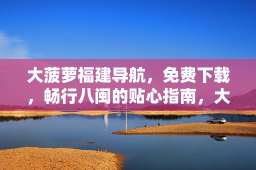 大菠萝福建导航，免费下载，畅行八闽的贴心指南，大菠萝福建导航，免费下载，畅行八闽贴心指南
