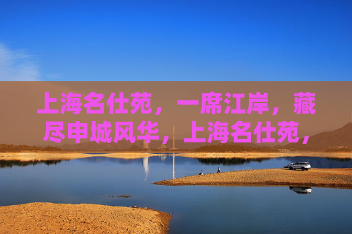上海名仕苑,一席江岸,藏尽申城风华,上海名仕苑,一席江岸藏尽申城风华 上海名仕苑,一席江岸,藏尽申城风华,上海名仕苑,一席江岸藏尽申城风华
