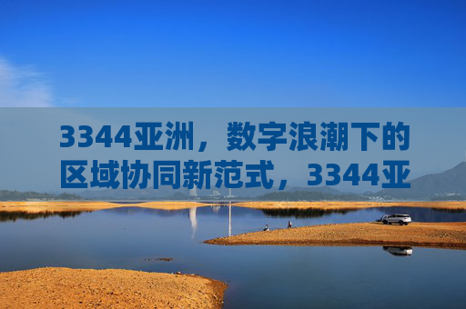 3344亚洲,数字浪潮下的区域协同新范式,3344亚洲,数字浪潮下的区域协同新范式 3344亚洲,数字浪潮下的区域协同新范式,3344亚洲,数字浪潮下的区域协同新范式