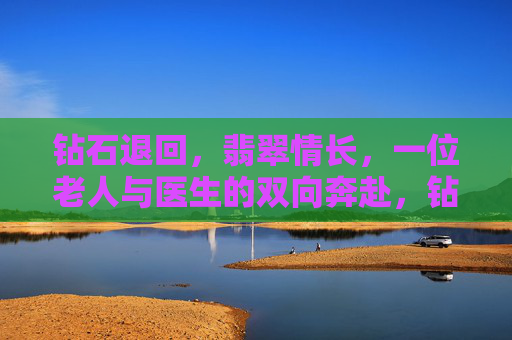 钻石退回,翡翠情长,一位老人与医生的双向奔赴,钻石退回,翡翠牵双向情深 钻石退回,翡翠情长,一位老人与医生的双向奔赴,钻石退回,翡翠牵双向情深