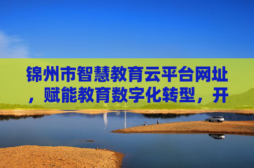 锦州市智慧教育云平台网址,赋能教育数字化转型,开启智慧教学新生态,锦州市智慧教育云平台赋能数字化转型开启智慧教学新生态 锦州市智慧教育云平台网址,赋能教育数字化转型,开启智慧教学新生态,锦州市智慧教育云平台赋能数字化转型开启智慧教学新生态
