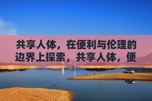 共享人体,在便利与伦理的边界上探索,共享人体,便利与伦理的边界探索 共享人体,在便利与伦理的边界上探索,共享人体,便利与伦理的边界探索