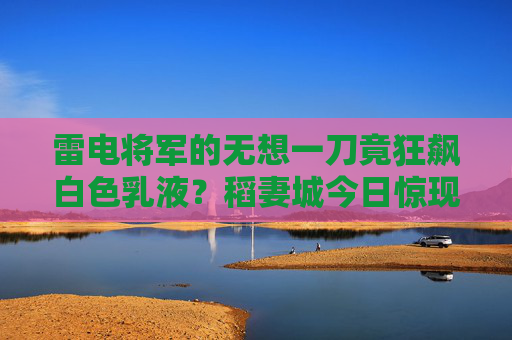 雷电将军的无想一刀竟狂飙白色乳液?稻妻城今日惊现雷乳奇观!雷电将军无想一刀狂飙乳液!稻妻城惊现雷乳奇观 雷电将军的无想一刀竟狂飙白色乳液?稻妻城今日惊现雷乳奇观!雷电将军无想一刀狂飙乳液!稻妻城惊现雷乳奇观