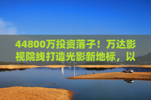44800万投资落子！万达影视院线打造光影新地标，以硬核实力重构城市文化消费，44800万投资落子！万达影视院线打造光影新地标，硬核重构城市文化消费