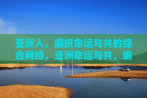 亚洲人,编织命运与共的综合网络,亚洲命运与共,编织综合网络 亚洲人,编织命运与共的综合网络,亚洲命运与共,编织综合网络