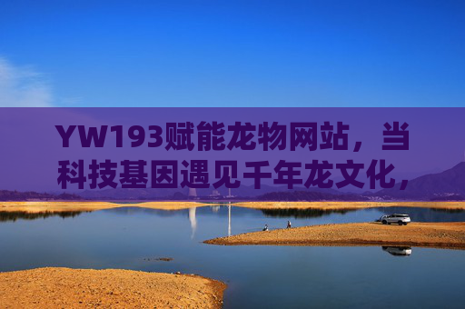 YW193赋能龙物网站,当科技基因遇见千年龙文化,YW193赋能龙物网站,科技基因邂逅千年龙文化 YW193赋能龙物网站,当科技基因遇见千年龙文化,YW193赋能龙物网站,科技基因邂逅千年龙文化