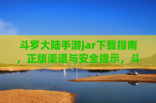 斗罗大陆手游jar下载指南,正版渠道与安全提示,斗罗大陆手游jar下载指南,正版渠道与安全提示 斗罗大陆手游jar下载指南,正版渠道与安全提示,斗罗大陆手游jar下载指南,正版渠道与安全提示