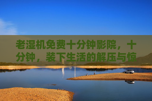 老湿机免费十分钟影院,十分钟,装下生活的解压与惊喜,十分钟,装下生活的解压与惊喜 老湿机免费十分钟影院,十分钟,装下生活的解压与惊喜,十分钟,装下生活的解压与惊喜