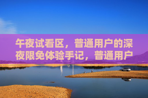 午夜试看区,普通用户的深夜限免体验手记,普通用户午夜试看区限免体验手记 午夜试看区,普通用户的深夜限免体验手记,普通用户午夜试看区限免体验手记