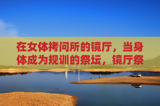 在女体拷问所的镜厅,当身体成为规训的祭坛,镜厅祭坛,女体规训的身体献祭 在女体拷问所的镜厅,当身体成为规训的祭坛,镜厅祭坛,女体规训的身体献祭