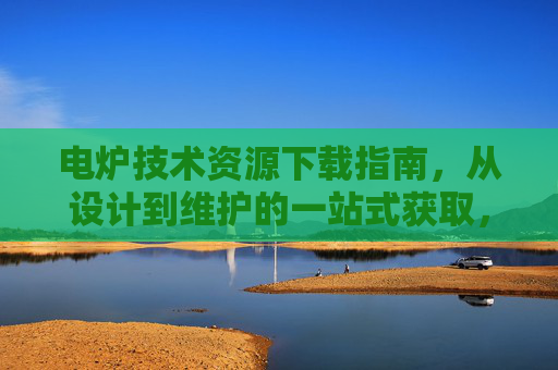 电炉技术资源下载指南,从设计到维护的一站式获取,电炉技术资源下载指南,从设计到维护一站式获取 电炉技术资源下载指南,从设计到维护的一站式获取,电炉技术资源下载指南,从设计到维护一站式获取