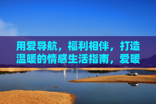用爱导航,福利相伴,打造温暖的情感生活指南,爱暖导航,福利相伴,情感生活指南 用爱导航,福利相伴,打造温暖的情感生活指南,爱暖导航,福利相伴,情感生活指南