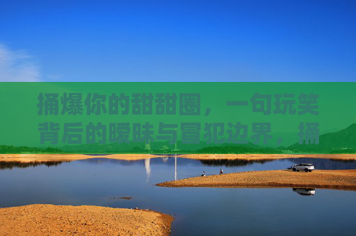 捅爆你的甜甜圈,一句玩笑背后的暧昧与冒犯边界,捅爆你的甜甜圈,玩笑背后的暧昧与冒犯边界 捅爆你的甜甜圈,一句玩笑背后的暧昧与冒犯边界,捅爆你的甜甜圈,玩笑背后的暧昧与冒犯边界