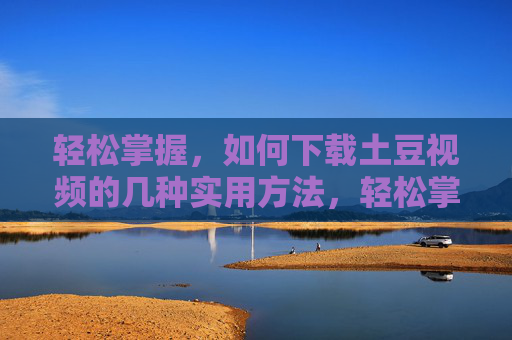 轻松掌握,如何下载土豆视频的几种实用方法,轻松掌握,下载土豆视频的几种实用方法 轻松掌握,如何下载土豆视频的几种实用方法,轻松掌握,下载土豆视频的几种实用方法