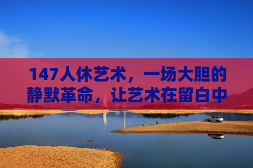 147人休艺术,一场大胆的静默革命,让艺术在留白中生长,147人休艺术,留白中的静默革命 147人休艺术,一场大胆的静默革命,让艺术在留白中生长,147人休艺术,留白中的静默革命