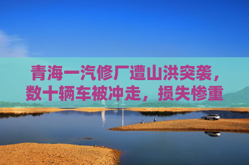 青海一汽修厂遭山洪突袭，数十辆车被冲走，损失惨重，青海一汽修厂遭山洪突袭 数十辆车被冲走损失惨重